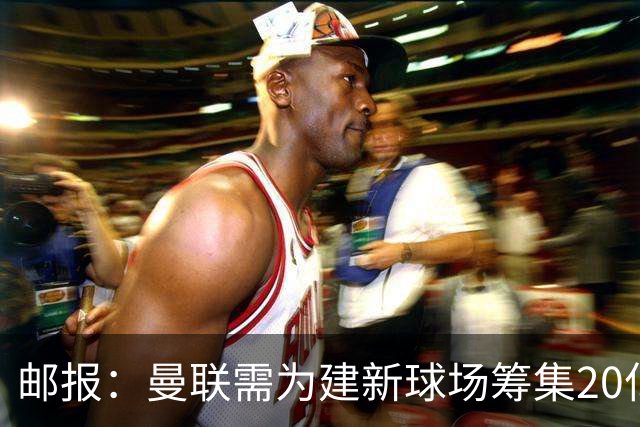 邮报：曼联需为建新球场筹集20亿镑 或出售冠名权